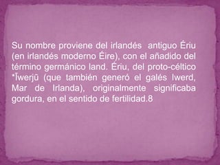 ● Su nombre proviene del irlandés antiguo Ériu
(en irlandés moderno Éire), con el añadido del
término germánico land. Ériu, del proto-céltico
*Īwerjū (que también generó el galés Iwerd,
Mar de Irlanda), originalmente significaba
gordura, en el sentido de fertilidad.8
 