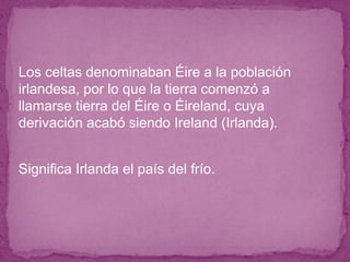 ● Los celtas denominaban Éire a la población
irlandesa, por lo que la tierra comenzó a
llamarse tierra del Éire o Éireland, cuya
derivación acabó siendo Ireland (Irlanda).
● Significa Irlanda el país del frío.
 