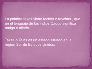 ● La palabra texas viene techas o taychas , que
en el lenguaje de los indios Caddo significa
amigo o aliado.
● Texas o Tejas es un estado situado en la
región Sur de Estados Unidos.
 