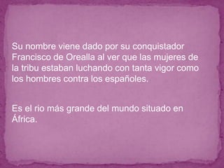 ● Su nombre viene dado por su conquistador
Francisco de Orealla al ver que las mujeres de
la tribu estaban luchando con tanta vigor como
los hombres contra los españoles.
● Es el rio más grande del mundo situado en
África.
 