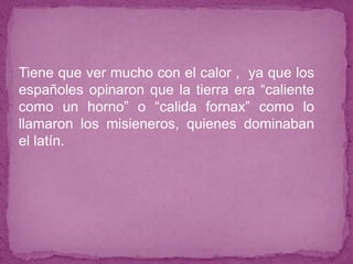 ● Tiene que ver mucho con el calor , ya que los
españoles opinaron que la tierra era “caliente
como un horno” o “calida fornax” como lo
llamaron los misieneros, quienes dominaban
el latín.
 