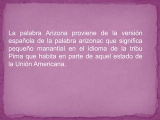 ● La palabra Arizona proviene de la versión
española de la palabra arizonac que significa
pequeño manantial en el idioma de la tribu
Pima que habita en parte de aquel estado de
la Unión Americana.
●
 
