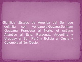 -Significa :Estado de América del Sur que
delimita con Venezuela,Guyana,Surinam
Guayana Francesa al Norte, el océano
Atlántico al Este, Paraguay, Argentina y
Uruguay al Sur, Perú y Bolivia al Oeste y
Colombia al Nor Oeste.
 