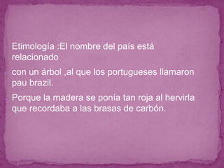 ● Etimología :El nombre del país está
relacionado
● con un árbol ,al que los portugueses llamaron
pau brazil.
● Porque la madera se ponía tan roja al hervirla
que recordaba a las brasas de carbón.
 