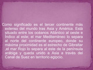 Como significado es el tercer continente más
extenso del mundo tras Asia y América. Está
situado entre los océanos Atlántico al oeste e
Índico al este; el mar Mediterráneo lo separa
al norte del continente europeo, donde su
máxima proximidad es el estrecho de Gibraltar
,el mar Rojo lo separa al este de la península
arábiga y queda unido a Asia a través del
Canal de Suez en territorio egipcio.
 
