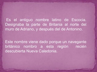 ● Es el antiguo nombre latino de Escocia.
Designaba la parte de Britania al norte del
muro de Adriano, y después del de Antonino.
● Este nombre viene dado porque un navegante
británico nombro a esta región recién
descubierta Nueva Caledonia.
 