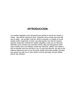 INTRODUCCION.
Los muebles plegables sirven demasiado para facilitar la vida del ser humano e
incluso para ahorrar espacio en pisos pequeños como en este caso esta silla
que se vuelve una escalera. Esta vez vamos a presentar un mueble en el cual
puedes confiar ciegamente, es decir, que sabe guardar muy bien los mayores
secretos. Existe gran variedad de muebles plegables y cada uno con funciones
diferentes como: armarios que esconden camas, sillas que desaparecen todos
estos muebles tiene como objetivo cumplir tres funciones: utilidad, buen diseño y
todo en pequeño para que sea fácil su uso. En este caso tenemos una silla la cual
estamos seguros de que va a ser de mucha utilidad para todas aquellas personas
que quieran una silla con un buen diseño y encima que tenga una gran utilidad
para la vida cotidiana.
 