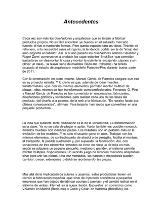 Antecedentes
Cada vez son más los diseñadores y arquitectos que se lanzan a fabricar
productos propios. No es fácil encontrar ya huecos en el saturado mercado
rizando el rizo o mareando formas. Pero queda espacio para las ideas. Tirando de
refranero, si la necesidad aviva el ingenio, la tendencia podría ser la de "el ojo del
amo engorda el caballo". Así, si el año pasado los diseñadores Antonio Salvador y
Roger Zanni comenzaron a producir las cajas-estantes BrickBox -que permitían
trasladarse sin desmontar la casa y montar la estantería encajando cajones y sin
clavar un clavo-, la nueva serie de muebles Redo-me (rehazme) ha tenido
ocupado al estudio de arquitectura madrileño Paredes-Pino durante buena parte
de 2011.
Con la construcción en punto muerto, Manuel García de Paredes asegura que ese
es su proyecto estrella. Y lo cierto es que, además de idear muebles
transformables -que con los mismos elementos permiten montar multitud de
piezas-, ellos mismos se han transformado como profesionales. Fernando G. Pino
y Manuel García de Paredes se han convertido en empresarios, fabricantes,
diseñadores gráficos y vendedores para realizar cada una de las fases del
producto: del diseño a la patente, de la web a la fabricación. "Es nuestro hasta sus
últimas consecuencias", afirman. Para lanzarlo han tenido que convertirse en una
pequeña productora.
La idea que sustenta tanta dedicación es la de la versatilidad. La transformación
es la clave. Ya no se trata de plegar ni apilar. Variar también es posible montando
distintos muebles con idénticas piezas. Los mutables son un peldaño más en la
evolución de los muebles. Y no solo el usuario gana en usos. Trabajar con los
mismos elementos, de contrachapado de abedul o de plexiglás, facilita el montaje,
el transporte, la posible sustitución y, por supuesto, la fabricación. Así, con
variaciones de tres elementos tomados de cinco en cinco -o de más en más,
según se adquiera un paquete pequeño, mediano o grande-, el sistema permite
montar múltiples disposiciones. Un sencillo juego de tensores roscados adaptables
sirve para unir las piezas. Una vez montados, los bancos o mecedoras pueden
cambiar, crecer, extenderse o dividirse reordenando las piezas.
Más allá de la implicación de autores y usuarios, estas productoras tienen en
común la fabricación española -que sirve de inyección económica a pequeñas
empresas que han dejado de fabricar cocinas o puertas- y el cambio radical en el
sistema de ventas. Internet es la nueva tienda. Expuestos en comercios como
Volumen en Madrid (Redo-me) o Cosín y Cosín en Valencia (BrickBox), los
 
