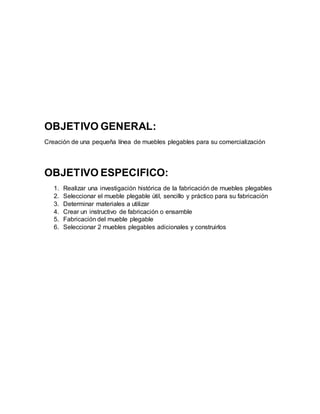 OBJETIVO GENERAL:
Creación de una pequeña línea de muebles plegables para su comercialización
OBJETIVO ESPECIFICO:
1. Realizar una investigación histórica de la fabricación de muebles plegables
2. Seleccionar el mueble plegable útil, sencillo y práctico para su fabricación
3. Determinar materiales a utilizar
4. Crear un instructivo de fabricación o ensamble
5. Fabricación del mueble plegable
6. Seleccionar 2 muebles plegables adicionales y construirlos
 