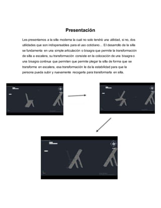 Presentación
Les presentamos a la silla moderna la cual no solo tendrá una utilidad, si no, dos
utilidades que son indispensables para el uso cotidiano… El desarrollo de la silla
se fundamenta en una simple articulación o bisagra que permite la transformación
de silla a escalera, su transformación consiste en la colocación de una bisagra o
una bisagra continua que permiten que permite plegar la silla de forma que se
transforme en escalera, esa transformación le da la estabilidad para que la
persona pueda subir y nuevamente recogerla para transformarla en silla.
 
