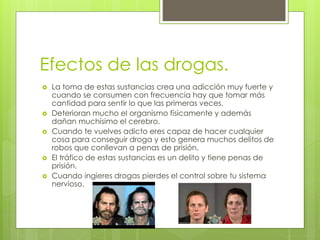 Efectos de las drogas. 
 La toma de estas sustancias crea una adicción muy fuerte y 
cuando se consumen con frecuencia hay que tomar más 
cantidad para sentir lo que las primeras veces. 
 Deterioran mucho el organismo físicamente y además 
dañan muchísimo el cerebro. 
 Cuando te vuelves adicto eres capaz de hacer cualquier 
cosa para conseguir droga y esto genera muchos delitos de 
robos que conllevan a penas de prisión. 
 El tráfico de estas sustancias es un delito y tiene penas de 
prisión. 
 Cuando ingieres drogas pierdes el control sobre tu sistema 
nervioso. 
 