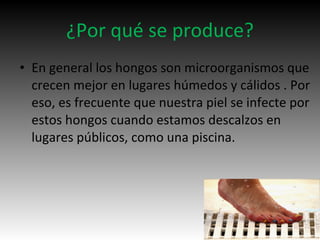 ¿Por qué se produce?
• En general los hongos son microorganismos que
crecen mejor en lugares húmedos y cálidos . Por
eso, es frecuente que nuestra piel se infecte por
estos hongos cuando estamos descalzos en
lugares públicos, como una piscina.
 