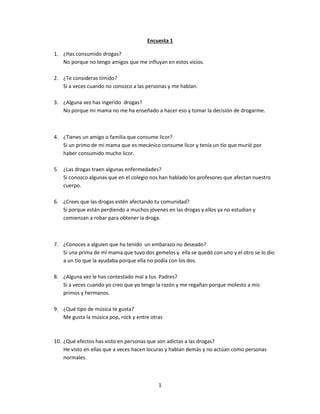 1
Encuesta 1
1. ¿Has consumido drogas?
No porque no tengo amigos que me influyan en estos vicios.
2. ¿Te consideras tímido?
Si a veces cuando no conozco a las personas y me hablan.
3. ¿Alguna vez has ingerido drogas?
No porque mi mama no me ha enseñado a hacer eso y tomar la decisión de drogarme.
4. ¿Tienes un amigo o familia que consume licor?
Si un primo de mi mama que es mecánico consume licor y tenía un tío que murió por
haber consumido mucho licor.
5. ¿Las drogas traen algunas enfermedades?
Si conozco algunas que en el colegio nos han hablado los profesores que afectan nuestro
cuerpo.
6. ¿Crees que las drogas estén afectando tu comunidad?
Si porque están perdiendo a muchos jóvenes en las drogas y ellos ya no estudian y
comienzan a robar para obtener la droga.
7. ¿Conoces a alguien que ha tenido un embarazo no deseado?
Si una prima de mi mama que tuvo dos gemelos y ella se quedó con uno y el otro se lo dio
a un tío que la ayudaba porque ella no podía con los dos.
8. ¿Alguna vez le has contestado mal a tus Padres?
Si a veces cuando yo creo que yo tengo la razón y me regañan porque molesto a mis
primos y hermanos.
9. ¿Qué tipo de música te gusta?
Me gusta la música pop, rock y entre otras
10. ¿Qué efectos has visto en personas que son adictas a las drogas?
He visto en ellas que a veces hacen locuras y hablan demás y no actúan como personas
normales.
 