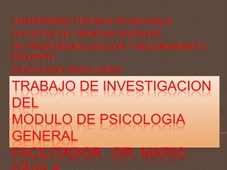 TRABAJO DE INVESTIGACION
DEL
MODULO DE PSICOLOGIA
GENERAL
FACILITADOR :DR. MARIO
UNIVERSIDAD TECNICA DE MACHALA
FACULTAD DE CIENCIAS SOCIALES
DE PROFESIONALIZACION Y MEJORAMIENTO
DOCENTE
EDUCACION PARVULARIA
 
