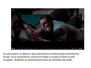 En esta escena se observa que el presenta un trastorno de concentración
Ya que no se concentro al acariciar la mujer si no que al sentir su piel
arrugada, desbordo su concentración hacia los remaches del avión
 