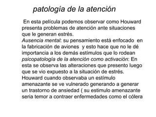 En esta película podemos observar como Houward
presenta problemas de atención ante situaciones
que le generan estrés.
Ausencia mental: su pensamiento está enfocado en
la fabricación de aviones y esto hace que no le dé
importancia a los demás estímulos que lo rodean
psicopatología de la atención como activación: En
esta se observa las alteraciones que presento luego
que se vio expuesto a la situación de estrés.
Houward cuando observaba un estímulo
amenazante se ve vulnerado generando a generar
un trastorno de ansiedad ( su estimulo amenazante
seria temor a contraer enfermedades como el cólera
patología de la atención
 
