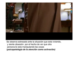 Se observa estresado ante la situación que esta viviendo,
y siente obsesión por el hecho de ver que otra
persona le esta manipulando las cosas
(psicopatología de la atención como activación)
 