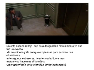 En esta escena refleja que esta desgastado mentalmente ya que
fue un exceso
de emociones y de energía empleadas para suprimir las
obsesiones
ante algunos estresores, la enfermedad toma mas
fuerza y se hace mas sintomática
(psicopatología de la atención como activación)
 