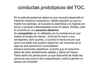En la película podemos observar que houward desarrollo el
trastorno obsesivo compulsivo, desde pequeño ya que su
madre fue participe, el buscaba la esterilidad y la higiene por
temor a contraer enfermedades como el cólera, tifoidea, esto
lo convirtió en una persona obsesiva.
Su compulsión se ve reflejada con la constancia en que
realiza el lavado de manos, evita dar la mano a sus
semejantes, abrir puertas, y cuando lo hacía era por que
tenía una toalla que pudiera desechar, las manchas en la
ropa de otra persona le incomodaban.
Genera conductas repetitivas, la leche que el consumía
debía de estar debidamente sellada y debía ser fresca
Tiene delirio de persecución ya que desconfía de todas las
personas que para el son sospechosas y esto le genera un
ataque de ansiedad
conductas prototípicas del TOC.
 