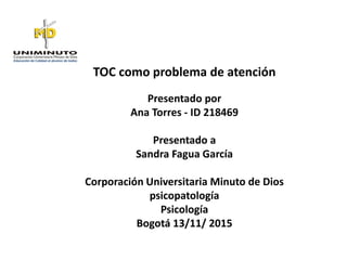 TOC como problema de atención
Presentado por
Ana Torres - ID 218469
Presentado a
Sandra Fagua García
Corporación Universitaria Minuto de Dios
psicopatología
Psicología
Bogotá 13/11/ 2015
 