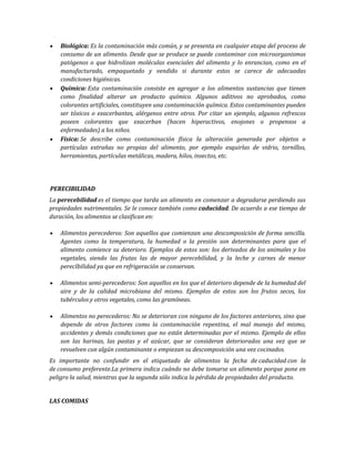Biológica: Es la contaminación más común, y se presenta en cualquier etapa del proceso de
consumo de un alimento. Desde que se produce se puede contaminar con microorganismos
patógenos o que hidrolizan moléculas esenciales del alimento y lo enrancian, como en el
manufacturado, empaquetado y vendido si durante estos se carece de adecuadas
condiciones higiénicas.
Química: Esta contaminación consiste en agregar a los alimentos sustancias que tienen
como finalidad alterar un producto químico. Algunos aditivos no aprobados, como
colorantes artificiales, constituyen una contaminación química. Estos contaminantes pueden
ser tóxicos o exacerbantes, alérgenos entre otros. Por citar un ejemplo, algunos refrescos
poseen colorantes que exacerban (hacen hiperactivos, enojones o propensos a
enfermedades) a los niños.
Física: Se describe como contaminación física la alteración generada por objetos o
partículas extrañas no propias del alimento, por ejemplo esquirlas de vidrio, tornillos,
herramientas, partículas metálicas, madera, hilos, insectos, etc.
PERECIBILIDAD
La perecebilidad es el tiempo que tarda un alimento en comenzar a degradarse perdiendo sus
propiedades nutrimentales. Se le conoce también como caducidad. De acuerdo a ese tiempo de
duración, los alimentos se clasifican en:
Alimentos perecederos: Son aquellos que comienzan una descomposición de forma sencilla.
Agentes como la temperatura, la humedad o la presión son determinantes para que el
alimento comience su deterioro. Ejemplos de estos son: los derivados de los animales y los
vegetales, siendo las frutas las de mayor perecebilidad, y la leche y carnes de menor
perecIbilidad ya que en refrigeración se conservan.
Alimentos semi-perecederos: Son aquellos en los que el deterioro depende de la humedad del
aire y de la calidad microbiana del mismo. Ejemplos de estos son los frutos secos, los
tubérculos y otros vegetales, como las gramíneas.
Alimentos no perecederos: No se deterioran con ninguno de los factores anteriores, sino que
depende de otros factores como la contaminación repentina, el mal manejo del mismo,
accidentes y demás condiciones que no están determinadas por el mismo. Ejemplo de ellos
son las harinas, las pastas y el azúcar, que se consideran deteriorados una vez que se
revuelven con algún contaminante o empiezan su descomposición una vez cocinados.
Es importante no confundir en el etiquetado de alimentos la fecha de caducidad con la
de consumo preferente.La primera indica cuándo no debe tomarse un alimento porque pone en
peligro la salud, mientras que la segunda sólo indica la pérdida de propiedades del producto.
LAS COMIDAS
 