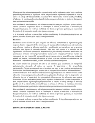 Mientras que hay alimentos que pueden consumirse tal cual se obtienen (crudos) otros requieren
procesarse por razones de seguridad, o bien, simple cuestión organoléptica (mejorar el olor, el
sabor o el color); este tipo de métodos pueden ser de lo más sencillos, como el lavado, el cortado,
el adorno o la mezcla de alimentos. Cuando todos estos procedimientos se juntan se dice que se
está preparando una comida.
Una comida es la mezcla de uno o más alimentos sometidos a un proceso físico o químico, o bien,
ambos. Dentro de los procesos físicos se contemplan el cortado, el mezclado, la trituración, la
licuefacción (mezcla por corte de cuchillas), etc. Entre los procesos químicos, se encuentran
la cocción, la fermentación, siendo estos los más comunes.
A la técnica de medición, preparación y perfecta combinación de ingredientes para formar un
platillo, así como la sazón, se le conoce como gastronomía.
La cocina
El término cocina encierra un gran conjunto de métodos, herramientas e ingredientes para
mejorar el sabor o digestión de los alimentos. A la técnica del cocinado, llamado arte culinario,
generalmente requiere la selección, medición y combinación de ingredientes en un proceso
ordenado para lograr el resultado deseado. Todo esto está aunado a la variedad de los
ingredientes, condiciones ambientales, herramientas y, por supuesto, la destreza del cocinero. La
cocina es un elemento cultural que caracteriza a una nación o región del resto del mundo; las
razones de que sea reconocible una comida de otra es su entorno geográfico, que incluye la
especie de plantas y animales dela región, el clima y las necesidades nutrimentales de los
habitantes. También secundan los factores políticos, económicos y religiosos.
La cocción implica la aplicación de calor a un alimento que, usualmente, lo transforma
químicamente, alterando el sabor, la textura, la apariencia y las propiedades
nutrimentales. Cocinar, propiamente, no es lo mismo que asar, ya que requiere necesariamente
la inmersión del alimento en agua, técnica que ha sido practicada desde el décimo milenio a. C.
con la introducción de la alfarería.Existe evidencia arqueológica de que el Homo erectus asaba
alimentos en sus campamentos; el asado es la aplicación directa de calor o fuego sobre un
alimento, sin que el agua funja de intermediario Mientras que hay alimentos que pueden
consumirse tal cual se obtienen (crudos) otros requieren procesarse por razones de seguridad, o
bien, simple cuestión organoléptica (mejorar el olor, el sabor o el color); este tipo de métodos
pueden ser de lo más sencillos, como el lavado, el cortado, el adorno o la mezcla de alimentos.
Cuando todos estos procedimientos se juntan se dice que se está preparando una comida.
Una comida es la mezcla de uno o más alimentos sometidos a un proceso físico o químico, o bien,
ambos. Dentro de los procesos físicos se contemplan el cortado, el mezclado, la trituración, la
licuefacción (mezcla por corte de cuchillas), etc. Entre los procesos químicos, se encuentran
la cocción, la fermentación, siendo estos los más comunes.
A la técnica de medición, preparación y perfecta combinación de ingredientes para formar un
platillo, así como la sazón, se le conoce como gastronomía.
PRODUCCION Y ADQISICION DE LOS ALIMENTOS
 
