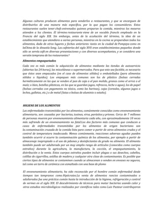 Algunas culturas producen alimentos para venderlos a restaurantes, y que se encarguen de
distribuirlos de una manera más específica, por la que pagan los consumidores. Estos
restaurantes suelen tener chefs entrenados quienes preparan la comida, mientras los meseros
atienden a los clientes. El término restaurante viene de un vocablo francés empleado en la
Francia del siglo XIX. Sin embargo, antes de la acuñación del término, la idea de un
establecimiento que atendiera a varias personas, mientras en la cocina se preparaban todos los
alimentos, dada de otros lugares y fechas anteriores: tanto en la ciudad de Pompeya como en
laChina de la dinastía Song. Las cafeterías del siglo XVII eran establecimientos pequeños donde
sólo se servía café en diversas presentaciones y con diversos acompañantes, y se considera una
versión temprana de los restaurantes.8
Alimentos empaquetados
Cada vez es más común la adquisición de alimentos mediante las tiendas de autoservicio
(abiertas las 24 horas), las misceláneas o supermercados. Para que esto sea factible, es necesario
que éstos sean empacados (en el caso de alimentos sólidos) o embotellados (para alimentos
sólidos o líquidos). Los empaques más comunes son los de plástico (bolsas cerradas
herméticamente en las que se venden el pan de caja o el pan molido, granos como el arroz o el
maíz; o bien, botellas plásticas, en las que se guardan jugos, refrescos, leche o agua), los de papel
(bolsas cerradas con pegamento no tóxico, como las harinas), cajas (cereales, algunos jugos o
leches, galletas, etc.) o de metal (latas o bolsas de aluminio o estaño).
HIGIENE DE LOS ALIMENTOS
Las enfermedades transmitidas por los alimentos, comúnmente conocidas como envenenamiento
alimentario, son causadas por bacterias, toxinas, virus, parásitos y priones. Cerca de 7 millones
de personas mueren por envenenamiento alimentario cada año, con aproximadamente 10 veces
más sufriendo de un envenenamiento no fatal.Los dos factores más comunes que conducen a
casos de enfermedades transmitidas por los alimentos de origen bacteriano son
la contaminación cruzada de la comida lista para comer a partir de otros alimentos crudos y el
control de temperatura inadecuado. Menos comúnmente, reacciones adversas agudas pueden
también ocurrir si ocurre la contaminación química de los alimentos, por ejemplo a partir de
almacenaje inapropiado o el uso de jabones y desinfectantes de grado no alimento. El alimento
también puede ser adulterado por un muy amplio rango de artículos (conocidos como cuerpos
extraños) durante la agricultura, la manufactura, la cocción, el empaquetamiento, la
distribución o la venta. Estos cuerpos extraños pueden incluir plagas o sus desechos, cabellos,
colillas de cigarrillos, astillas de madera y cualquier otra clase de contaminantes. Es posible que
ciertos tipos de alimentos se contaminen cuando se almacenan o venden en envases no seguros,
tal como un tarro de cerámica con esmaltado con una base de plomo
El envenenamiento alimentario, ha sido reconocido por el hombre común enfermedad desde
tiempos tan tempranos como Hipócrates.La venta de alimentos rancios contaminados o
adulterados fue una práctica común hasta la introducción de la higiene, refrigeración y control
de vermes en el siglo XIX. El descubrimiento de técnicas para matar bacterias usando calor y
otros estudios microbiológicos realizados por científicos tales como Luis Pasteur contribuyeron
 