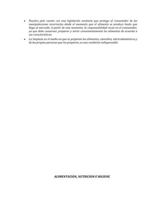 Nuestro país cuenta con una legislación sanitaria que protege al consumidor de las
manipulaciones incorrectas desde el momento que el alimento se produce hasta que
llega al mercado. A partir de este momento, la responsabilidad recae en el consumidor,
ya que debe conservar, preparar y servir convenientemente los alimentos de acuerdo a
sus características.
La limpieza en el medio en que se preparan los alimentos, utensilios, electrodomésticos y
de las propias personas que los preparan, es una condición indispensable.
ALIMENTACION, NUTRICION E HIGIENE
 