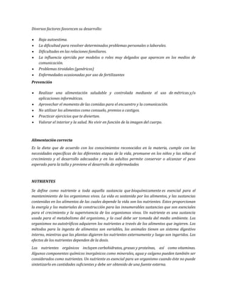 Diversos factores favorecen su desarrollo:
Baja autoestima.
La dificultad para resolver determinados problemas personales o laborales.
Dificultades en las relaciones familiares.
La influencia ejercida por modelos o roles muy delgados que aparecen en los medios de
comunicación.
Problemas tiroidales (genéricos)
Enfermedades ocasionadas por uso de fertilizantes
Prevención
Realizar una alimentación saludable y controlada mediante el uso de métricas y/o
aplicaciones informáticas.
Aprovechar el momento de las comidas para el encuentro y la comunicación.
No utilizar los alimentos como consuelo, premios o castigos.
Practicar ejercicios que te diviertan.
Valorar el interior y la salud. No vivir en función de la imagen del cuerpo.
Alimentación correcta
Es la dieta que de acuerdo con los conocimientos reconocidos en la materia, cumple con las
necesidades específicas de las diferentes etapas de la vida, promueve en los niños y las niñas el
crecimiento y el desarrollo adecuados y en los adultos permite conservar o alcanzar el peso
esperado para la talla y previene el desarrollo de enfermedades
NUTRIENTES
Se define como nutriente a toda aquella sustancia que bioquímicamente es esencial para el
mantenimiento de los organismos vivos. La vida es sostenida por los alimentos, y las sustancias
contenidas en los alimentos de las cuales depende la vida son los nutrientes. Estos proporcionan
la energía y los materiales de construcción para las innumerables sustancias que son esenciales
para el crecimiento y la supervivencia de los organismos vivos. Un nutriente es una sustancia
usada para el metabolismo del organismo, y la cual debe ser tomada del medio ambiente. Los
organismos no autotróficos adquieren los nutrientes a través de los alimentos que ingieren. Los
métodos para la ingesta de alimentos son variables, los animales tienen un sistema digestivo
interno, mientras que las plantas digieren los nutrientes externamente y luego son ingeridos. Los
efectos de los nutrientes dependen de la dosis.
Los nutrientes orgánicos incluyen carbohidratos, grasas y proteínas, así como vitaminas.
Algunos componentes químicos inorgánicos como minerales, agua y oxígeno pueden también ser
considerados como nutrientes. Un nutriente es esencial para un organismo cuando éste no puede
sintetizarlo en cantidades suficientes y debe ser obtenido de una fuente externa.
 