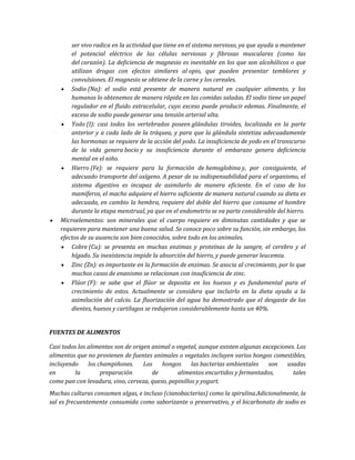 ser vivo radica en la actividad que tiene en el sistema nervioso, ya que ayuda a mantener
el potencial eléctrico de las células nerviosas y fibrosas musculares (como las
del corazón). La deficiencia de magnesio es inevitable en los que son alcohólicos o que
utilizan drogas con efectos similares al opio, que pueden presentar temblores y
convulsiones. El magnesio se obtiene de la carne y los cereales.
Sodio (Na): el sodio está presente de manera natural en cualquier alimento, y los
humanos lo obtenemos de manera rápida en las comidas saladas. El sodio tiene un papel
regulador en el fluido extracelular, cuyo exceso puede producir edemas. Finalmente, el
exceso de sodio puede generar una tensión arterial alta.
Yodo (I): casi todos los vertebrados poseen glándulas tiroides, localizada en la parte
anterior y a cada lado de la tráquea, y para que la glándula sintetiza adecuadamente
las hormonas se requiere de la acción del yodo. La insuficiencia de yodo en el transcurso
de la vida genera bocio y su insuficiencia durante el embarazo genera deficiencia
mental en el niño.
Hierro (Fe): se requiere para la formación de hemoglobina y, por consiguiente, el
adecuado transporte del oxígeno. A pesar de su indispensabilidad para el organismo, el
sistema digestivo es incapaz de asimilarlo de manera eficiente. En el caso de los
mamíferos, el macho adquiere el hierro suficiente de manera natural cuando su dieta es
adecuada, en cambio la hembra, requiere del doble del hierro que consume el hombre
durante la etapa menstrual, ya que en el endometrio se va parte considerable del hierro.
Microelementos: son minerales que el cuerpo requiere en diminutas cantidades y que se
requieren para mantener una buena salud. Se conoce poco sobre su función, sin embargo, los
efectos de su ausencia son bien conocidos, sobre todo en los animales.
Cobre (Cu): se presenta en muchas enzimas y proteínas de la sangre, el cerebro y el
hígado. Su inexistencia impide la absorción del hierro, y puede generar leucemia.
Zinc (Zn): es importante en la formación de enzimas. Se asocia al crecimiento, por lo que
muchos casos de enanismo se relacionan con insuficiencia de zinc.
Flúor (F): se sabe que el flúor se deposita en los huesos y es fundamental para el
crecimiento de estos. Actualmente se considera que incluirlo en la dieta ayuda a la
asimilación del calcio. La fluorización del agua ha demostrado que el desgaste de los
dientes, huesos y cartílagos se redujeron considerablemente hasta un 40%.
FUENTES DE ALIMENTOS
Casi todos los alimentos son de origen animal o vegetal, aunque existen algunas excepciones. Los
alimentos que no provienen de fuentes animales o vegetales incluyen varios hongos comestibles,
incluyendo los champiñones. Los hongos las bacterias ambientales son usadas
en la preparación de alimentos encurtidos y fermentados, tales
como pan con levadura, vino, cerveza, queso, pepinillos y yogurt.
Muchas culturas consumen algas, e incluso (cianobacterias) como la spirulina.Adicionalmente, la
sal es frecuentemente consumida como saborizante o preservativo, y el bicarbonato de sodio es
 