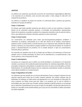 ADITIVOS
Los aditivos son sustancias cuya función es proveer de características organolépticas diferentes
a las naturales de un alimento, como son color, olor y sabor; o bien, alargar la vida útil o de
anaquel de ese producto.
Los aditivos se clasifican en grupos de acuerdo a la alteración física o química que generen,
teniendo así 7 grupos de aditivos:
Grupo 1: Colorantes
Se incluyen aquí todas aquellas sustancias que alteren el color, ya sean químicas o naturales.
Dentro de los colorantes naturales tenemos a la clorofila, los carotenoides o lastiocianinas.
Dentro de los químicos, se pueden considerar los compuestos minerales como las sales de calcio y
hierro, que además de ser buenos colorantes, aportan un valor nutricional.
Grupo 2: Conservantes
Los conservantes son utilizados para evitar que microorganismos patógenos proliferen o
envenenen un producto, aumentando así su vida útil. Dentro de los mejores conservadores,
podemos incluir: al ácido sórbico, al ácido benzoico (y sus respectivas sales, dióxidos de sulfuros,
nitritos y nitratos). Los conservadores cumplen también con la función de detener la rancidez de
grasas o desnaturalización de proteínas. En la comida destacan 3 tipos de conservadores:
naturales, físicos y químicos.
Los naturales son aquellos como la sal, el vinagre (ya sea blanco o de manzana) y el humo (un
ejemplo seria la comida ahumada), los físicos son la esterilización y la pasteurización y hay
varios químicos, como el benzoato de sodio.
Grupo 3: Antioxidantes
Las grasas son compuestos que se oxidan con mucha facilidad, a ese fenómeno se le denomina
rancidez. La presencia de la oxidación puede desnaturalizar las vitaminas liposolubles. Entre los
principales compuestos antioxidantes, se pueden mencionar los esteres de ácido gálico y el butil-
hidroxitolueno. Es considerable destacar que los compuestos antioxidantes usados en alimentos
surten efectos también en el cuerpo humano.
Grupo 4: Reguladores de acidez
Los alimentos que han pasado por un proceso fermentativo (como el yogurt) requieren de una
atención especial para evitar que la acidez continúe subiendo. Son usados cualquier tipo de
hidróxidos, sin embargo, no todos tienen una legalización en su uso (variando en cada país). En
otras ocasiones, los ácidos sirven para dar sabor a un producto, por lo cual su adición es
prescindible, pero para evitar que el medio continúe subiendo el pH del producto se recomienda
que se adicionen neutralizantes una vez que el sabor ha sido fijado. Una función adicional de los
ácidos es su increíble acción antimicrobiana, por lo que una vez controlados se deben neutralizar
los ácidos empleados.
 