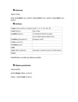 Columnas
import string
print string.ljust( expr, ancho), string.center( expr, ancho), string.rjust( expr,
ancho)
Archivos
f=open( 'ruta-a-archivo' [, modo]) modo: 'r', 'w', 'a', 'rb', 'wb', 'ab'
f.read( [bytes] ) bytes=todos
f.readline( [bytes] ) 'n' incluído al final de la cadena.
eof es cuando regresa cadena vacía.
f.readlines( [bytesaprox] ) bytesaprox=todos
f.write( expresión )
f.writelines( lista )
f.tell()
f.seek( offset, respectoa) 0 principio, 1 posición actual, 2 fin del archivo.
f.close()
Predefinidos: sys.stdin sys.stdout sys.stderr
Objetos persistentes
import pickle
pickle.dump( objeto, archivo)
objeto = pickle.load( archivo)
 