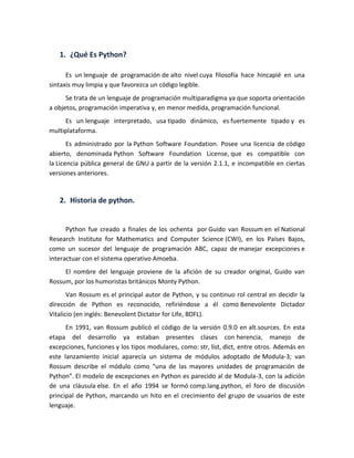 1. ¿Qué Es Python?
Es un lenguaje de programación de alto nivel cuya filosofía hace hincapié en una
sintaxis muy limpia y que favorezca un código legible.
Se trata de un lenguaje de programación multiparadigma ya que soporta orientación
a objetos, programación imperativa y, en menor medida, programación funcional.
Es un lenguaje interpretado, usa tipado dinámico, es fuertemente tipado y es
multiplataforma.
Es administrado por la Python Software Foundation. Posee una licencia de código
abierto, denominada Python Software Foundation License, que es compatible con
la Licencia pública general de GNU a partir de la versión 2.1.1, e incompatible en ciertas
versiones anteriores.
2. Historia de python.
Python fue creado a finales de los ochenta por Guido van Rossum en el National
Research Institute for Mathematics and Computer Science (CWI), en los Países Bajos,
como un sucesor del lenguaje de programación ABC, capaz de manejar excepciones e
interactuar con el sistema operativo Amoeba.
El nombre del lenguaje proviene de la afición de su creador original, Guido van
Rossum, por los humoristas británicos Monty Python.
Van Rossum es el principal autor de Python, y su continuo rol central en decidir la
dirección de Python es reconocido, refiriéndose a él como Benevolente Dictador
Vitalicio (en inglés: Benevolent Dictator for Life, BDFL).
En 1991, van Rossum publicó el código de la versión 0.9.0 en alt.sources. En esta
etapa del desarrollo ya estaban presentes clases con herencia, manejo de
excepciones, funciones y los tipos modulares, como: str, list, dict, entre otros. Además en
este lanzamiento inicial aparecía un sistema de módulos adoptado de Modula-3; van
Rossum describe el módulo como “una de las mayores unidades de programación de
Python”. El modelo de excepciones en Python es parecido al de Modula-3, con la adición
de una cláusula else. En el año 1994 se formó comp.lang.python, el foro de discusión
principal de Python, marcando un hito en el crecimiento del grupo de usuarios de este
lenguaje.
 