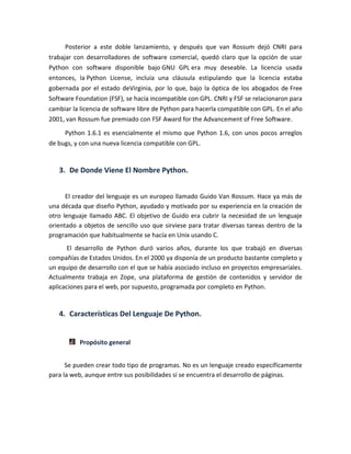 Posterior a este doble lanzamiento, y después que van Rossum dejó CNRI para
trabajar con desarrolladores de software comercial, quedó claro que la opción de usar
Python con software disponible bajo GNU GPL era muy deseable. La licencia usada
entonces, la Python License, incluía una cláusula estipulando que la licencia estaba
gobernada por el estado deVirginia, por lo que, bajo la óptica de los abogados de Free
Software Foundation (FSF), se hacía incompatible con GPL. CNRI y FSF se relacionaron para
cambiar la licencia de software libre de Python para hacerla compatible con GPL. En el año
2001, van Rossum fue premiado con FSF Award for the Advancement of Free Software.
Python 1.6.1 es esencialmente el mismo que Python 1.6, con unos pocos arreglos
de bugs, y con una nueva licencia compatible con GPL.
3. De Donde Viene El Nombre Python.
El creador del lenguaje es un europeo llamado Guido Van Rossum. Hace ya más de
una década que diseño Python, ayudado y motivado por su experiencia en la creación de
otro lenguaje llamado ABC. El objetivo de Guido era cubrir la necesidad de un lenguaje
orientado a objetos de sencillo uso que sirviese para tratar diversas tareas dentro de la
programación que habitualmente se hacía en Unix usando C.
El desarrollo de Python duró varios años, durante los que trabajó en diversas
compañías de Estados Unidos. En el 2000 ya disponía de un producto bastante completo y
un equipo de desarrollo con el que se había asociado incluso en proyectos empresariales.
Actualmente trabaja en Zope, una plataforma de gestión de contenidos y servidor de
aplicaciones para el web, por supuesto, programada por completo en Python.
4. Características Del Lenguaje De Python.
Propósito general
Se pueden crear todo tipo de programas. No es un lenguaje creado específicamente
para la web, aunque entre sus posibilidades sí se encuentra el desarrollo de páginas.
 