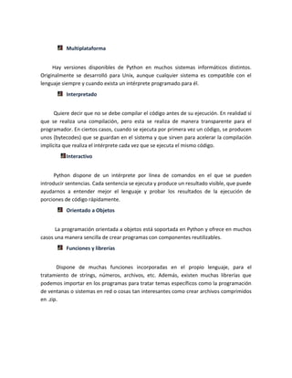 Multiplataforma
Hay versiones disponibles de Python en muchos sistemas informáticos distintos.
Originalmente se desarrolló para Unix, aunque cualquier sistema es compatible con el
lenguaje siempre y cuando exista un intérprete programado para él.
Interpretado
Quiere decir que no se debe compilar el código antes de su ejecución. En realidad sí
que se realiza una compilación, pero esta se realiza de manera transparente para el
programador. En ciertos casos, cuando se ejecuta por primera vez un código, se producen
unos (bytecodes) que se guardan en el sistema y que sirven para acelerar la compilación
implícita que realiza el intérprete cada vez que se ejecuta el mismo código.
Interactivo
Python dispone de un intérprete por línea de comandos en el que se pueden
introducir sentencias. Cada sentencia se ejecuta y produce un resultado visible, que puede
ayudarnos a entender mejor el lenguaje y probar los resultados de la ejecución de
porciones de código rápidamente.
Orientado a Objetos
La programación orientada a objetos está soportada en Python y ofrece en muchos
casos una manera sencilla de crear programas con componentes reutilizables.
Funciones y librerías
Dispone de muchas funciones incorporadas en el propio lenguaje, para el
tratamiento de strings, números, archivos, etc. Además, existen muchas librerías que
podemos importar en los programas para tratar temas específicos como la programación
de ventanas o sistemas en red o cosas tan interesantes como crear archivos comprimidos
en .zip.
 