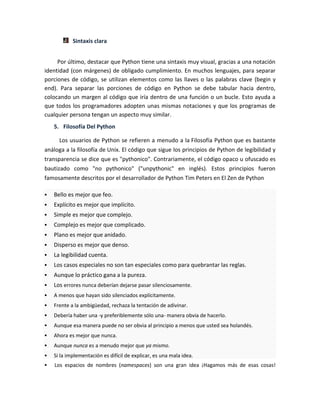 Sintaxis clara
Por último, destacar que Python tiene una sintaxis muy visual, gracias a una notación
identidad (con márgenes) de obligado cumplimiento. En muchos lenguajes, para separar
porciones de código, se utilizan elementos como las llaves o las palabras clave (begin y
end). Para separar las porciones de código en Python se debe tabular hacia dentro,
colocando un margen al código que iría dentro de una función o un bucle. Esto ayuda a
que todos los programadores adopten unas mismas notaciones y que los programas de
cualquier persona tengan un aspecto muy similar.
5. Filosofía Del Python
Los usuarios de Python se refieren a menudo a la Filosofía Python que es bastante
análoga a la filosofía de Unix. El código que sigue los principios de Python de legibilidad y
transparencia se dice que es "pythonico". Contrariamente, el código opaco u ofuscado es
bautizado como "no pythonico" ("unpythonic" en inglés). Estos principios fueron
famosamente descritos por el desarrollador de Python Tim Peters en El Zen de Python
 Bello es mejor que feo.
 Explícito es mejor que implícito.
 Simple es mejor que complejo.
 Complejo es mejor que complicado.
 Plano es mejor que anidado.
 Disperso es mejor que denso.
 La legibilidad cuenta.
 Los casos especiales no son tan especiales como para quebrantar las reglas.
 Aunque lo práctico gana a la pureza.
 Los errores nunca deberían dejarse pasar silenciosamente.
 A menos que hayan sido silenciados explícitamente.
 Frente a la ambigüedad, rechaza la tentación de adivinar.
 Debería haber una -y preferiblemente sólo una- manera obvia de hacerlo.
 Aunque esa manera puede no ser obvia al principio a menos que usted sea holandés.
 Ahora es mejor que nunca.
 Aunque nunca es a menudo mejor que ya mismo.
 Si la implementación es difícil de explicar, es una mala idea.
 Los espacios de nombres (namespaces) son una gran idea ¡Hagamos más de esas cosas!
 