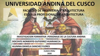 UNIVERSIDAD ANDINA DEL CUSCO
FACULTAD DE INGENIERIA Y ARQUITECTURA
ESCUELA PROFESIONAL DE ARQUITECTURA
INVESTIGACION FORMATIVA :PERSONAJE DE LA CULTURA ANDINA
DOCENTE:NORBERTO GUTIERREZ HUARANCCA
ALUMNA:DANIELA SANCHEZ FLORES
CUSCO-PERU
2020
 