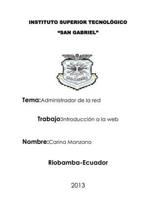 INSTITUTO SUPERIOR TECNOLÓGICO

            “SAN GABRIEL”




Tema:Administrador de la red


     Trabajo:Introducción a la web


Nombre:Carina Manzano


         Riobamba-Ecuador


                 2013
 