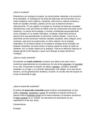 ¿Qué es ecología?
Entendemos por ecología el conjunto de conocimientos referentes a la economía
de la naturaleza, la investigación de todas las relaciones del animal tanto con su
medio inorgánico como orgánico, incluyendo sobre todo su relación amistosa y
hostil con aquellos animales y plantas con los que se relaciona directa o
indirectamente. En una palabra, la ecología es el estudio de todas las complejas
interrelaciones a las que Darwin se refería como las condiciones de la lucha por la
existencia. La ciencia de la ecología, a menudo considerada equivocadamente
como «biología» en un sentido restringido, constituye desde hace tiempo la
esencia de lo que generalmente se denomina «historia natural». Como se ve
claramente por las numerosas historias naturales populares, tanto antiguas como
modernas, este tema ha evolucionado en íntima relación con la zoología
sistemática. En la historia natural se ha tratado la ecología de los animales con
bastante inexactitud; de todos modos, la historia natural ha tenido el mérito de
mantener vivo un amplio interés por la zoología". Esta es la definición dada por el
biólogo alemán Ernst Haeckel, a quien se le atribuye el origen del término
"ecología".
¿Qué es medio ambiente?
Se entiende por medio ambiente al entorno que afecta a los seres vivos y
condiciona especialmente las circunstancias de vida de las personas o la sociedad
en su vida. Comprende el conjunto de valores naturales, sociales y culturales
existentes en un lugar y un momento determinado, que influyen en la vida del ser
humano y en las generaciones venideras. Es decir, no se trata sólo del espacio en
el que se desarrolla la vida
¿Qué es desarrollo sostenible?
El ámbito del desarrollo sostenible puede dividirse conceptualmente en tres
partes: ambiental, económica y social. Se considera el aspecto social por la
relación entre el bienestar social con el medio ambiente y la bonanza económica.
El triple resultado es un conjunto de indicadores de desempeño de una
organización en las tres áreas.
Características
Ecología:
 
