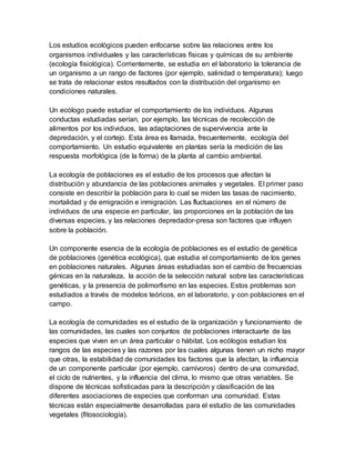Los estudios ecológicos pueden enfocarse sobre las relaciones entre los
organismos individuales y las características físicas y químicas de su ambiente
(ecología fisiológica). Corrientemente, se estudia en el laboratorio la tolerancia de
un organismo a un rango de factores (por ejemplo, salinidad o temperatura); luego
se trata de relacionar estos resultados con la distribución del organismo en
condiciones naturales.
Un ecólogo puede estudiar el comportamiento de los individuos. Algunas
conductas estudiadas serían, por ejemplo, las técnicas de recolección de
alimentos por los individuos, las adaptaciones de supervivencia ante la
depredación, y el cortejo. Esta área es llamada, frecuentemente, ecología del
comportamiento. Un estudio equivalente en plantas sería la medición de las
respuesta morfológica (de la forma) de la planta al cambio ambiental.
La ecología de poblaciones es el estudio de los procesos que afectan la
distribución y abundancia de las poblaciones animales y vegetales. El primer paso
consiste en describir la población para lo cual se miden las tasas de nacimiento,
mortalidad y de emigración e inmigración. Las fluctuaciones en el número de
individuos de una especie en particular, las proporciones en la población de las
diversas especies, y las relaciones depredador-presa son factores que influyen
sobre la población.
Un componente esencia de la ecología de poblaciones es el estudio de genética
de poblaciones (genética ecológica), que estudia el comportamiento de los genes
en poblaciones naturales. Algunas áreas estudiadas son el cambio de frecuencias
génicas en la naturaleza, la acción de la selección natural sobre las características
genéticas, y la presencia de polimorfismo en las especies. Estos problemas son
estudiados a través de modelos teóricos, en el laboratorio, y con poblaciones en el
campo.
La ecología de comunidades es el estudio de la organización y funcionamiento de
las comunidades, las cuales son conjuntos de poblaciones interactuarte de las
especies que viven en un área particular o hábitat. Los ecólogos estudian los
rangos de las especies y las razones por las cuales algunas tienen un nicho mayor
que otras, la estabilidad de comunidades los factores que la afectan, la influencia
de un componente particular (por ejemplo, carnívoros) dentro de una comunidad,
el ciclo de nutrientes, y la influencia del clima, lo mismo que otras variables. Se
dispone de técnicas sofisticadas para la descripción y clasificación de las
diferentes asociaciones de especies que conforman una comunidad. Estas
técnicas están especialmente desarrolladas para el estudio de las comunidades
vegetales (fitosociología).
 
