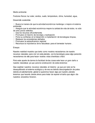 Medio ambiente:
Factores físicos: luz solar, vientos, suelo, temperatura, clima, humedad, agua,
Desarrollo sostenible:
ambiental.
de unos pocos selectos.
nologías limpias.
Ensayo:
Nuestra realidad muestra que tanto como mostros necesitamos de nuestro
recursos naturales para vivir en este planeta, con la tecnología pasa algo parecido
necesitamos de ella para hacer nostras vidas divertidas o fácil.
Pero este aparte de darnos la facilidad de las cosas este hace un gran daño a
nuestra naturaleza ya que para la construcción de estos tenemos:
Que explotar nuestros recursos naturales al máximo ya que por esto se ha
desequilibrado el sistema ecológico y de eso es debido descongelación de polos
debido al calentamiento global si queremos hacer algo por nuestro planeta
tenemos que hacerlo desde ahora para tratar de reparar el daño que algún día
nuestros ancestros hicieron.
 