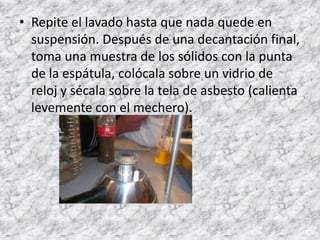 • Repite el lavado hasta que nada quede en
  suspensión. Después de una decantación final,
  toma una muestra de los sólidos con la punta
  de la espátula, colócala sobre un vidrio de
  reloj y sécala sobre la tela de asbesto (calienta
  levemente con el mechero).
 