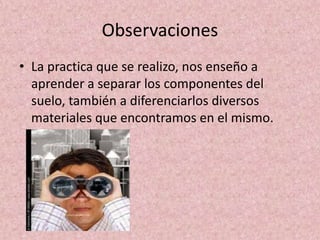 Observaciones
• La practica que se realizo, nos enseño a
  aprender a separar los componentes del
  suelo, también a diferenciarlos diversos
  materiales que encontramos en el mismo.
 