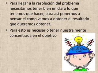 • Para llegar a la resolución del problema
  necesitamos tener bien en claro lo que
  tenemos que hacer, para así ponernos a
  pensar el como vamos a obtener el resultado
  que queremos obtener.
• Para esto es necesario tener nuestra mente
  concentrada en el objetivo
 