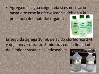 • Agrega más agua oxigenada si es necesario
  hasta que cese la efervescencia debida a la
  presencia del material orgánico.



Enseguida agrega 10 mL de ácido clorhídrico 2M
y deja hervir durante 5 minutos con la finalidad
de eliminar sustancias indeseables.
 