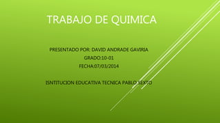 TRABAJO DE QUIMICA 
PRESENTADO POR: DAVID ANDRADE GAVIRIA 
GRADO:10-01 
FECHA:07/03/2014 
ISNTITUCION EDUCATIVA TECNICA PABLO SEXTO 
 