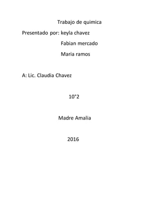 Trabajo de quimica
Presentado por: keyla chavez
Fabian mercado
Maria ramos
A: Lic. Claudia Chavez
10°2
Madre Amalia
2016
 
