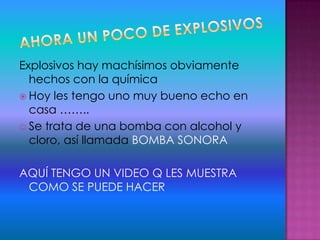 Explosivos hay machísimos obviamente
hechos con la química
 Hoy les tengo uno muy bueno echo en
casa ……..
 Se trata de una bomba con alcohol y
cloro, así llamada BOMBA SONORA
AQUÍ TENGO UN VIDEO Q LES MUESTRA
COMO SE PUEDE HACER
 