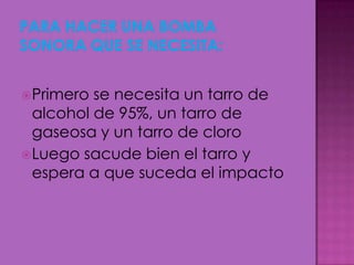 Primero se necesita un tarro de
alcohol de 95%, un tarro de
gaseosa y un tarro de cloro
Luego sacude bien el tarro y
espera a que suceda el impacto
 