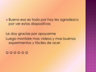  Bueno eso es todo por hoy les agradezco
por ver estas diapositivas
Le doy gracias por apoyarme
Luego montare mas videos y mas buenos
experimentos y fáciles de acer
     
 